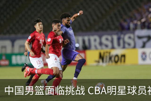 中国男篮面临挑战 CBA明星球员被亚洲劲旅抢先归化 亚运会战局升级