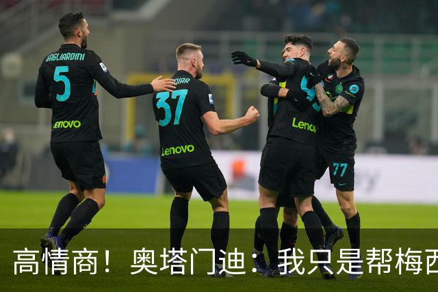 高情商！奥塔门迪：我只是帮梅西保管袖标，在场的他才是队长